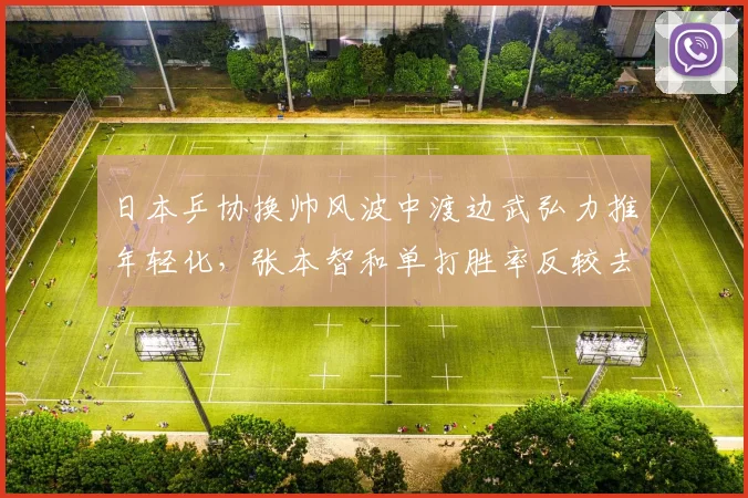 日本乒协换帅风波中渡边武弘力推年轻化，张本智和单打胜率反较去年下滑12%