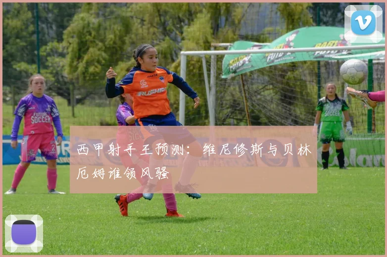 西甲射手王预测:维尼修斯与贝林厄姆谁领风骚