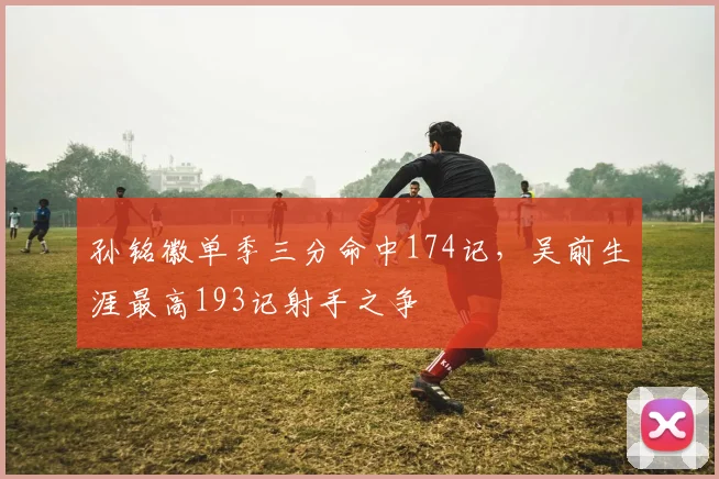 孙铭徽单季三分命中174记,吴前生涯最高193记射手之争