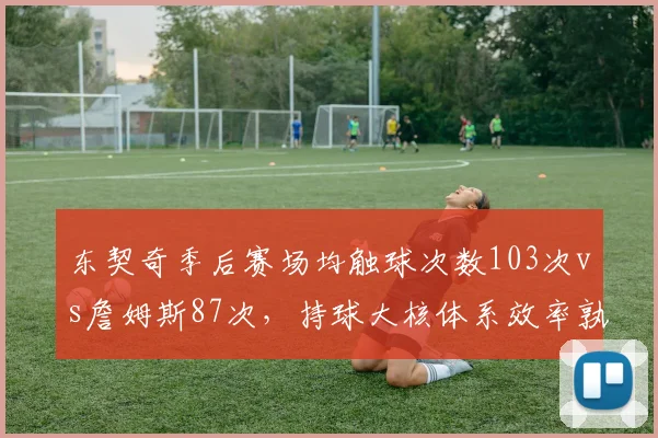 东契奇季后赛场均触球次数103次vs詹姆斯87次,持球大核体系效率孰优孰劣