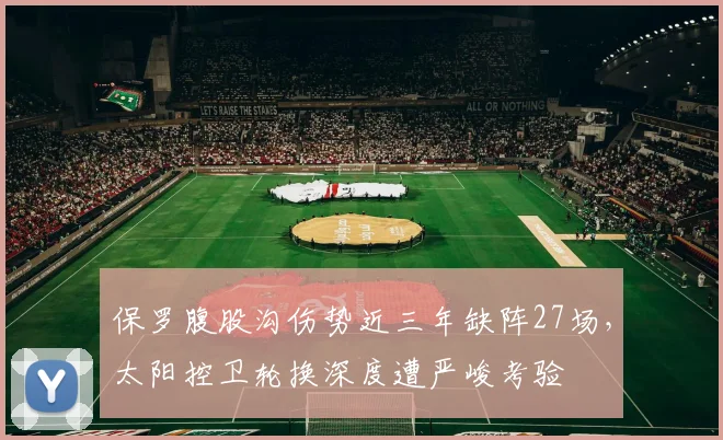 保罗腹股沟伤势近三年缺阵27场,太阳控卫轮换深度遭严峻考验