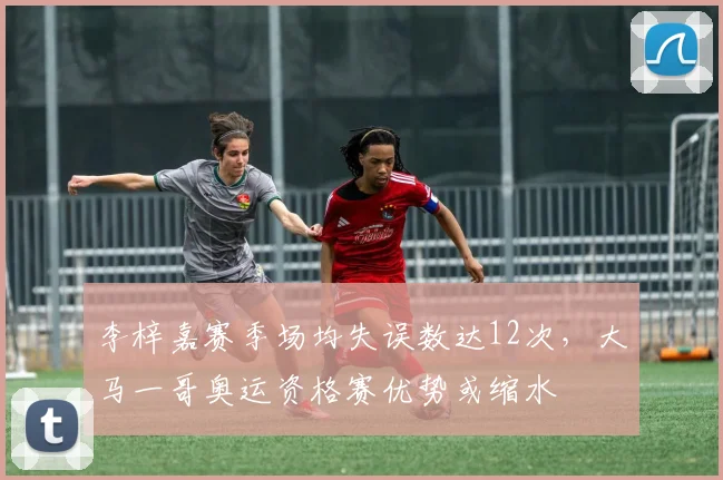 李梓嘉赛季场均失误数达12次,大马一哥奥运资格赛优势或缩水