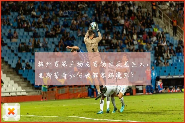 梅州客家主场龙客场虫反差巨大，里斯蒂奇如何破解客场魔咒？
