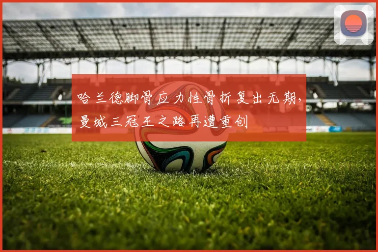 哈兰德脚骨应力性骨折复出无期，曼城三冠王之路再遭重创